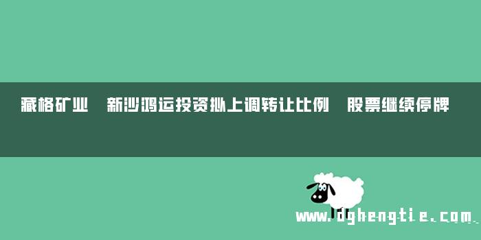 藏格矿业 新沙鸿运投资拟上调转让比例 股票继续停牌
